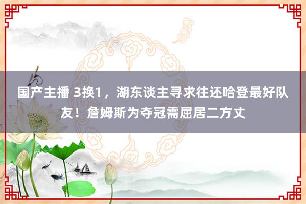 国产主播 3换1，湖东谈主寻求往还哈登最好队友！詹姆斯为夺冠需屈居二方丈