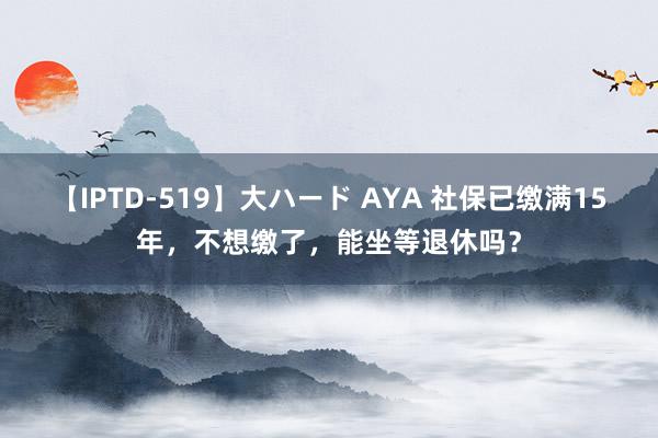 【IPTD-519】大ハード AYA 社保已缴满15年，不想缴了，能坐等退休吗？