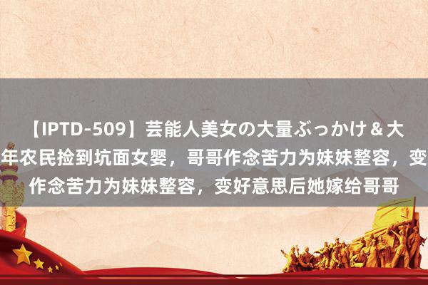 【IPTD-509】芸能人美女の大量ぶっかけ＆大量ごっくん AYA 88年农民捡到坑面女婴，哥哥作念苦力为妹妹整容，变好意思后她嫁给哥哥