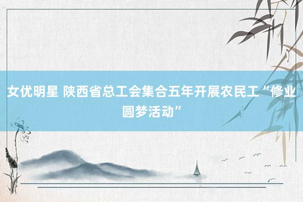 女优明星 陕西省总工会集合五年开展农民工“修业圆梦活动”