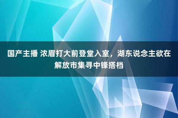 国产主播 浓眉打大前登堂入室，湖东说念主欲在解放市集寻中锋搭档