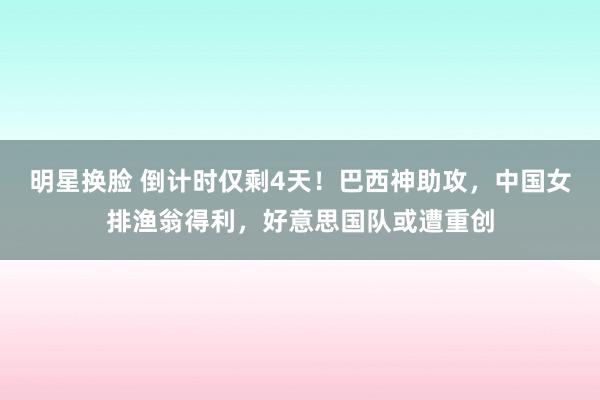 明星换脸 倒计时仅剩4天！巴西神助攻，中国女排渔翁得利，好意思国队或遭重创