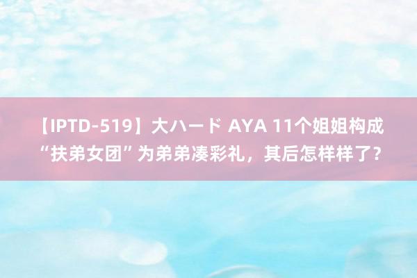 【IPTD-519】大ハード AYA 11个姐姐构成“扶弟女团”为弟弟凑彩礼，其后怎样样了？