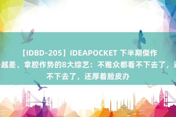 【IDBD-205】IDEAPOCKET 下半期傑作集2009 越办越差、拿腔作势的8大综艺：不雅众都看不下去了，还厚着脸皮办