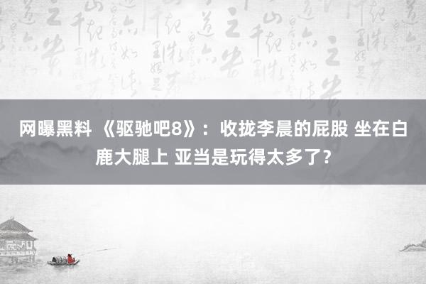 网曝黑料 《驱驰吧8》：收拢李晨的屁股 坐在白鹿大腿上 亚当是玩得太多了？