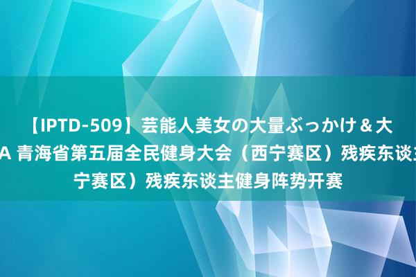 【IPTD-509】芸能人美女の大量ぶっかけ＆大量ごっくん AYA 青海省第五届全民健身大会（西宁赛区）残疾东谈主健身阵势开赛