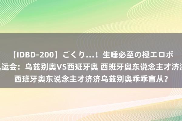 【IDBD-200】ごくり…！生唾必至の極エロボディセレクション 奥运会：乌兹别奥VS西班牙奥 西班牙奥东说念主才济济乌兹别奥乖乖盲从？