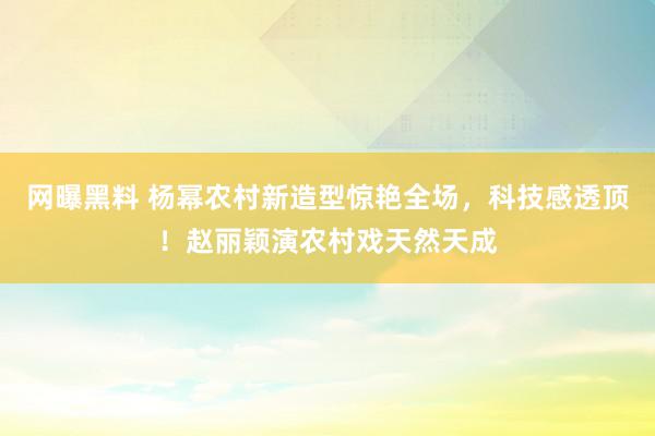 网曝黑料 杨幂农村新造型惊艳全场，科技感透顶！赵丽颖演农村戏天然天成