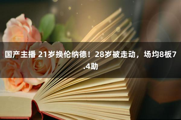 国产主播 21岁换伦纳德！28岁被走动，场均8板7.4助