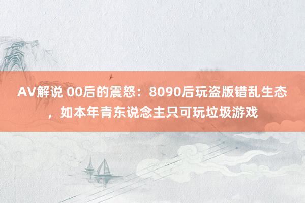 AV解说 00后的震怒：8090后玩盗版错乱生态，如本年青东说念主只可玩垃圾游戏