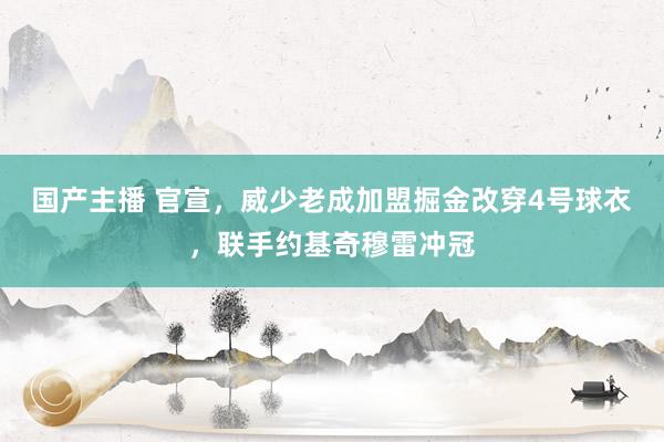 国产主播 官宣，威少老成加盟掘金改穿4号球衣，联手约基奇穆雷冲冠