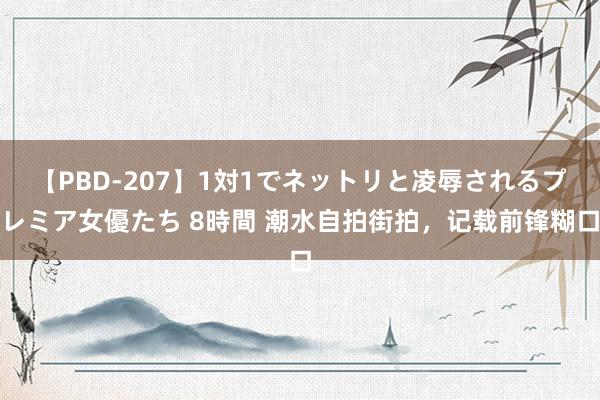 【PBD-207】1対1でネットリと凌辱されるプレミア女優たち 8時間 潮水自拍街拍，记载前锋糊口