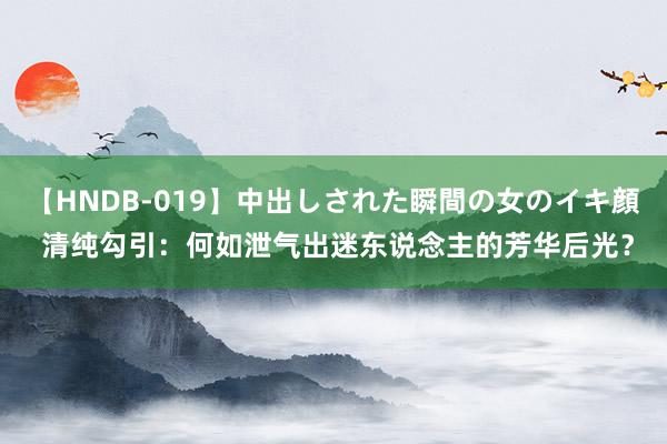 【HNDB-019】中出しされた瞬間の女のイキ顔 清纯勾引：何如泄气出迷东说念主的芳华后光？