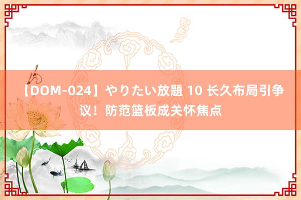 【DOM-024】やりたい放題 10 长久布局引争议！防范篮板成关怀焦点