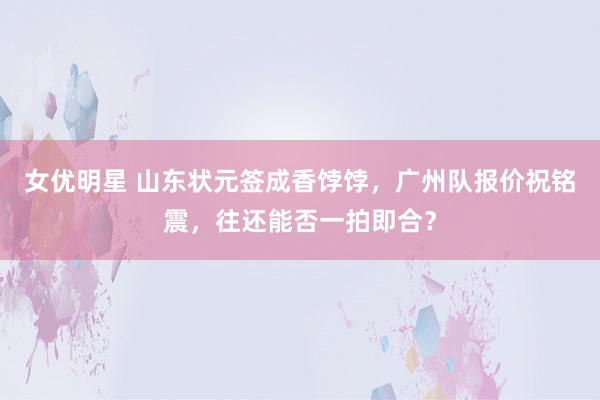 女优明星 山东状元签成香饽饽，广州队报价祝铭震，往还能否一拍即合？