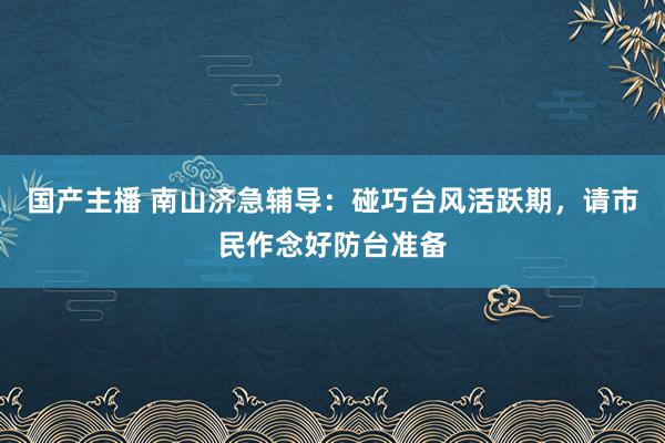 国产主播 南山济急辅导：碰巧台风活跃期，请市民作念好防台准备