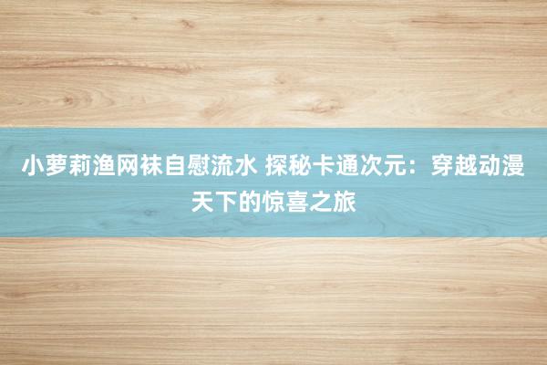 小萝莉渔网袜自慰流水 探秘卡通次元：穿越动漫天下的惊喜之旅