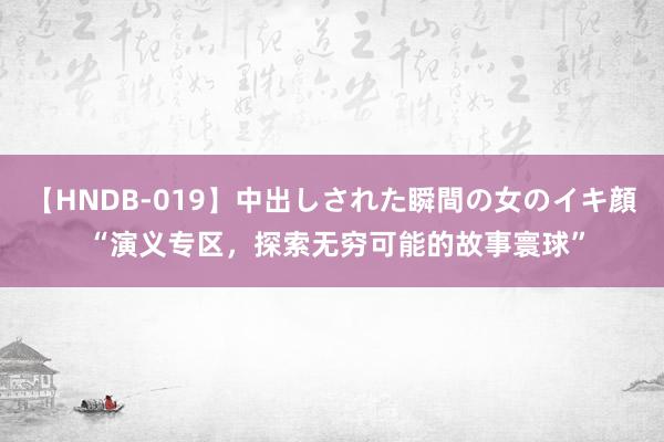 【HNDB-019】中出しされた瞬間の女のイキ顔 “演义专区，探索无穷可能的故事寰球”