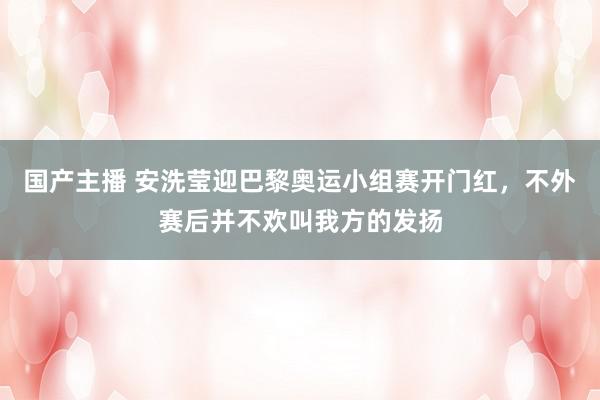 国产主播 安洗莹迎巴黎奥运小组赛开门红，不外赛后并不欢叫我方的发扬