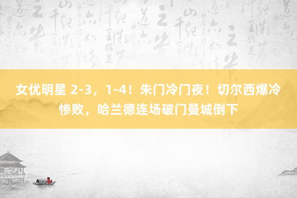 女优明星 2-3，1-4！朱门冷门夜！切尔西爆冷惨败，哈兰德连场破门曼城倒下