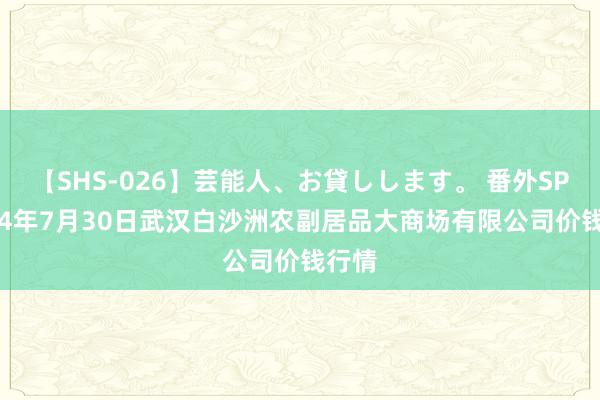 【SHS-026】芸能人、お貸しします。 番外SP 2024年7月30日武汉白沙洲农副居品大商场有限公司价钱行情