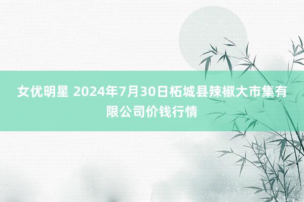 女优明星 2024年7月30日柘城县辣椒大市集有限公司价钱行情