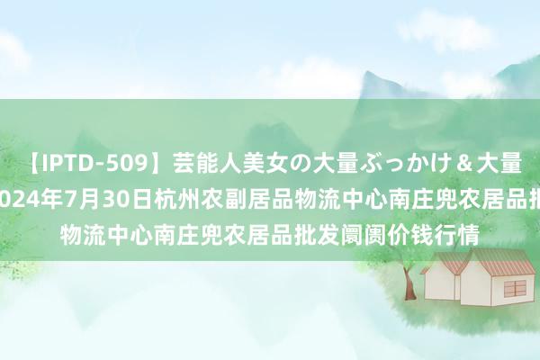 【IPTD-509】芸能人美女の大量ぶっかけ＆大量ごっくん AYA 2024年7月30日杭州农副居品物流中心南庄兜农居品批发阛阓价钱行情