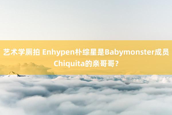 艺术学厕拍 Enhypen朴综星是Babymonster成员Chiquita的亲哥哥？