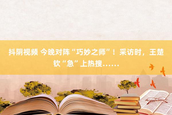 抖阴视频 今晚对阵“巧妙之师”！采访时，王楚钦“急”上热搜……