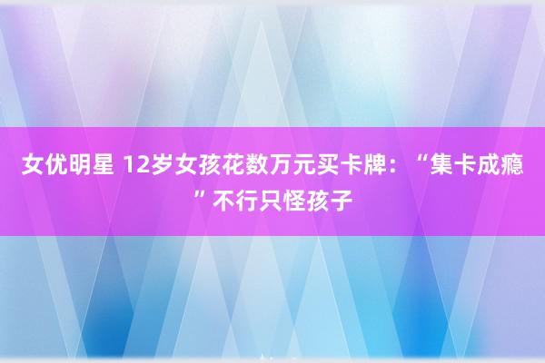 女优明星 12岁女孩花数万元买卡牌：“集卡成瘾”不行只怪孩子