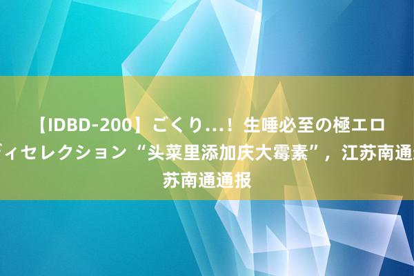 【IDBD-200】ごくり…！生唾必至の極エロボディセレクション “头菜里添加庆大霉素”，江苏南通通报