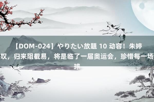 【DOM-024】やりたい放題 10 动容！朱婷感叹，归来阻截易，将是临了一届奥运会，珍惜每一场球