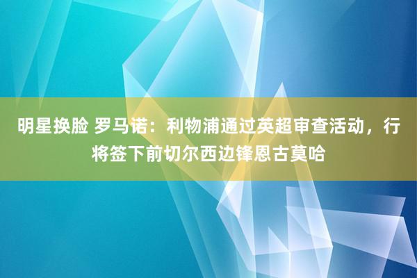 明星换脸 罗马诺：利物浦通过英超审查活动，行将签下前切尔西边锋恩古莫哈