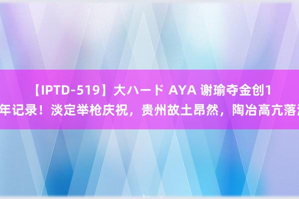 【IPTD-519】大ハード AYA 谢瑜夺金创16年记录！淡定举枪庆祝，贵州故土昂然，陶冶高亢落泪