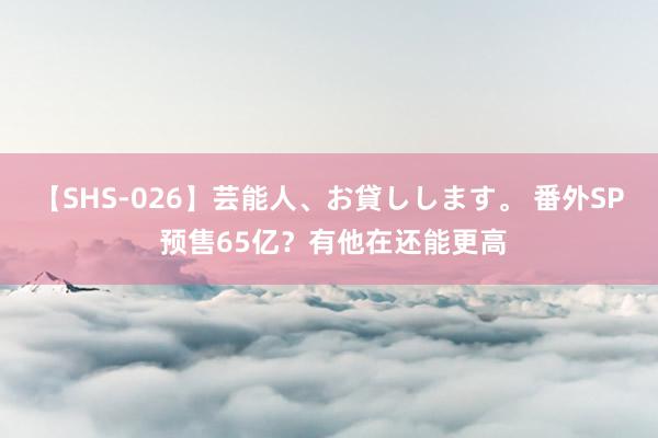 【SHS-026】芸能人、お貸しします。 番外SP 预售65亿？有他在还能更高