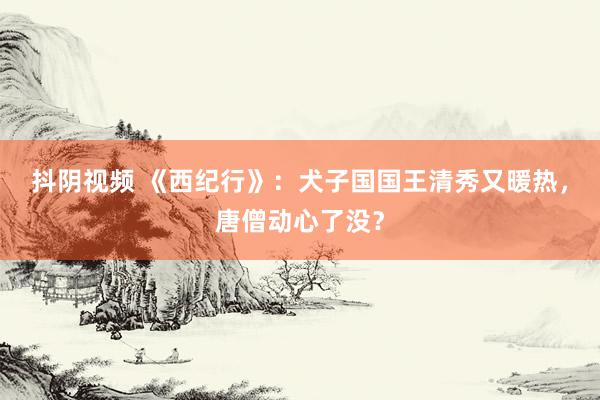 抖阴视频 《西纪行》：犬子国国王清秀又暖热，唐僧动心了没？