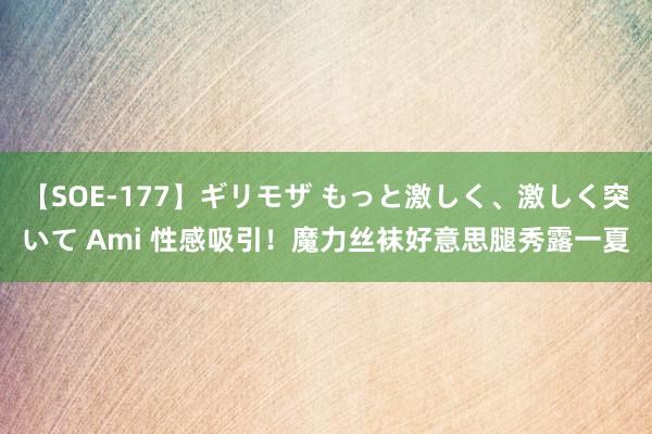 【SOE-177】ギリモザ もっと激しく、激しく突いて Ami 性感吸引！魔力丝袜好意思腿秀露一夏