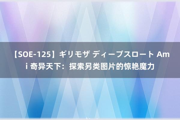 【SOE-125】ギリモザ ディープスロート Ami 奇异天下：探索另类图片的惊艳魔力