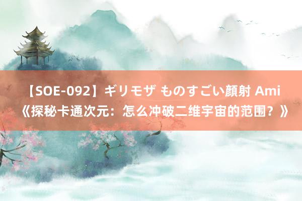 【SOE-092】ギリモザ ものすごい顔射 Ami 《探秘卡通次元：怎么冲破二维宇宙的范围？》