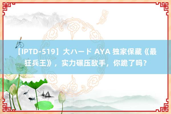 【IPTD-519】大ハード AYA 独家保藏《最狂兵王》，实力碾压敌手，你跪了吗？