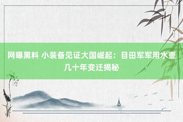 网曝黑料 小装备见证大国崛起：目田军军用水壶几十年变迁揭秘