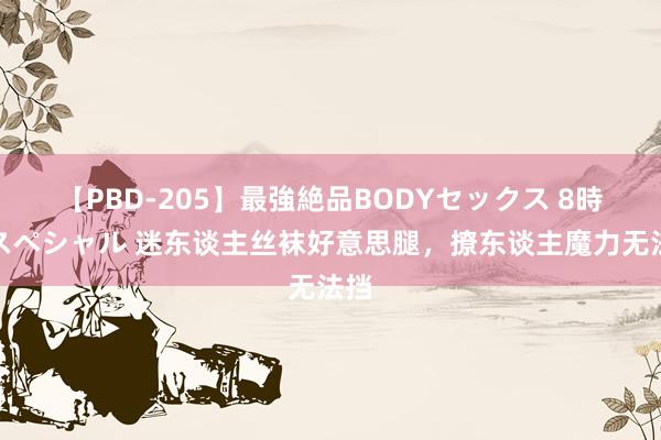 【PBD-205】最強絶品BODYセックス 8時間スペシャル 迷东谈主丝袜好意思腿，撩东谈主魔力无法挡