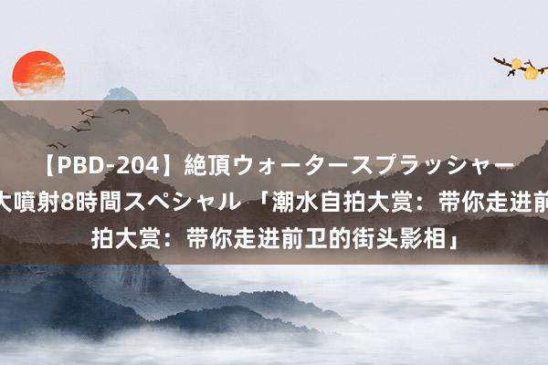 【PBD-204】絶頂ウォータースプラッシャー 放尿＆潮吹き大噴射8時間スペシャル 「潮水自拍大赏：带你走进前卫的街头影相」