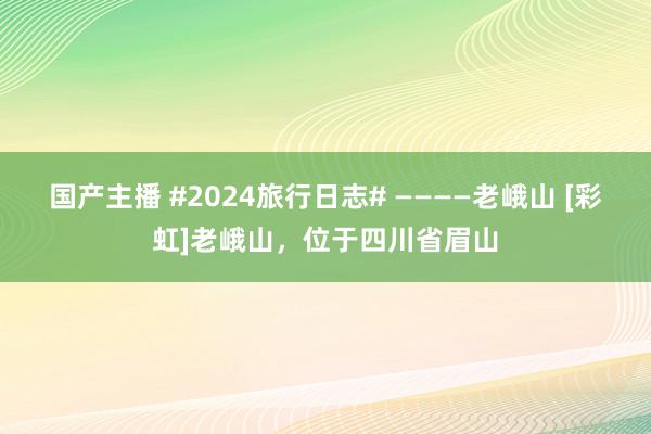 国产主播 #2024旅行日志# ————老峨山 [彩虹]老峨山，位于四川省眉山