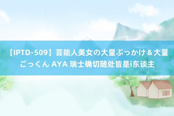 【IPTD-509】芸能人美女の大量ぶっかけ＆大量ごっくん AYA 瑞士确切随处皆是i东谈主