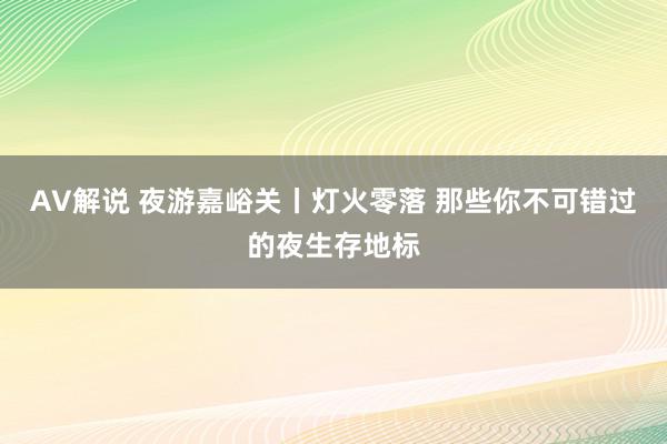 AV解说 夜游嘉峪关丨灯火零落 那些你不可错过的夜生存地标