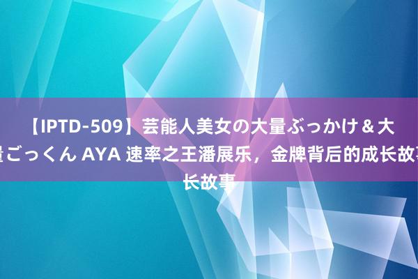 【IPTD-509】芸能人美女の大量ぶっかけ＆大量ごっくん AYA 速率之王潘展乐，金牌背后的成长故事