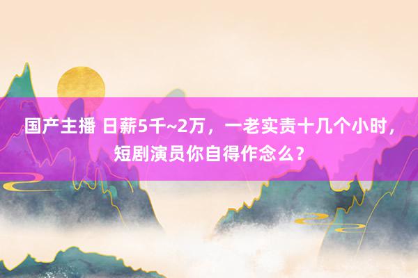 国产主播 日薪5千~2万，一老实责十几个小时，短剧演员你自得作念么？