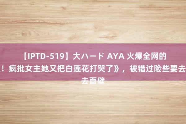 【IPTD-519】大ハード AYA 火爆全网的《惊！疯批女主她又把白莲花打哭了》，被错过险些要去面壁