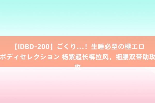 【IDBD-200】ごくり…！生唾必至の極エロボディセレクション 杨紫超长裤拉风，细腰双带助攻